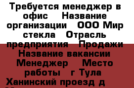 Требуется менеджер в офис  › Название организации ­ ООО Мир стекла › Отрасль предприятия ­ Продажи › Название вакансии ­ Менеджер  › Место работы ­ г.Тула ,Ханинский проезд,д.27 › Минимальный оклад ­ 25 000 - Тульская обл. Работа » Вакансии   